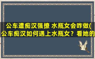 公车遭痴汉强撩 水瓶女会咋做(公车痴汉如何遇上水瓶女？看她的反应！)